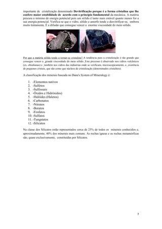 7
importante de cristalização denominado Devitrificação porque é a forma cristalina que lhe
confere maior estabilidade de acordo com o princípio fundamental da mecânica. A matéria
procura o mínimo de energia potencial pois um sólido é tanto mais estável quanto menor for a
sua energia potencial. Verifica-se que o vidro, sólido e amorfo tende a desvitrificar-se, embora
muito lentamente. É a difusão que consegue vencer a enorme viscosidade do meio sólido.
Por que a matéria sólida tende a tornar-se cristalina? A tendência para a cristalização é tão grande que
consegue vencer a grande viscosidade do meio sólido. Este processo é observado nos vidros vulcânicos
(ex. obsidianas) e também nos vidros das indústrias onde se verificam, microscopicamente, a existência
de pequenos cristais, que são como que núcleos de cristalização (denominados cristalitos).
A classificação dos minerais baseada no Dana's System of Mineralogy é:
1. -Elementos nativos
2. -Sulfetos
3. -Sulfossais
4. -Óxidos e Hidróxidos)
5. -Halóides (Haletos)
6. -Carbonatos
7. -Nitratos
8. -Boratos
9. -Fosfatos
10. -Sulfatos
11. -Tungstatos
12. -Silicatos
Na classe dos Silicatos estão representados cerca de 25% de todos os minerais conhecidos e,
aproximadamente, 40% dos minerais mais comuns. As rochas ígneas e as rochas metamórficas
são, quase exclusivamente, constituídas por Silicatos.
 