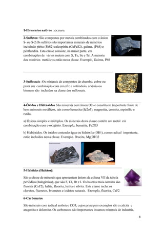 8
1-Elementos nativos : ex.ouro.
2-Sulfetos: São compostos por metais combinados com o ânion
S- ou S-2.Os sulfetos são importantes minerais de minérios
incluindo pirita (FeS2) calcopirita (CuFeS2), galena, (PbS) e
pentlandita. Esta classe consiste, na maior parte, em
combinações de vários metais com S, Te, Se e Te. A maioria
dos minérios metálicos estão nesta classe. Exemplo, Galena, PbS
3-Sulfossais : Os minerais de compostos de chumbo, cobre ou
prata em combinação com enxofre e antimônio, arsênio ou
bismuto são incluidos na classe dos sulfossais.
4-Óxidos e Hidróxidos São minerais com ânion O2- e constituem importante fonte de
bens minerais metálicos, tais como hematita (fe2o3), magnetita, cromita, espinélio e
rutilo.
a) Óxidos simples e múltiplos. Os minerais desta classe contêm um metal em
combinação com o oxigênio. Exemplo, hematita, Fe2O3
b) Hidróxidos. Os óxidos contendo água ou hidróxila (OH-), como radical importante,
estão incluídos nesta classe. Exemplo. Brucita, Mg(OH)2
5-Halóides (Haletos):
São a classe de minerais que apresentam ânions da coluna VII da tabela
periódica (halogênios), que são F, Cl, Br e I. Os haletos mais comuns são
fluorita (CaF2), halita, fluorita, halita e silvita. Esta classe inclui os
cloretos, fluoretos, brometos e iodetos naturais. Exemplo, fluorita, CaF2
6-Carbonatos
São minerais com radical aniônico CO3, cujos principais exemplos são a calcita e
aragonita e dolomito. Os carbonatos são importantes insumos minerais de industria,
 
