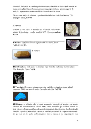 9
usados na fabricação de cimento portland e como corretivos de solos, entre numero de
outras aplicações. Eles se formam comumente por precipitação química a partir de
soluções aquosas saturadas em ambientes marinhos ou lacustres.
Nesta classe, estão os minerais, cujas fórmulas incluem o radical carbonato, CO3 .
Exemplo, calcita, CaCO3
7-Nitratos
Incluem-se nesta classe os minerais que podem ser considerados
sais do ácido nítrico e contêm o radical NO3 . Exemplo, salitre,
KNO3
8-Boratos: Os boratos contêm o grupo BO3. Exemplo, bórax
Na2B4O7.10H2O.
9-Fosfatos
10-Sulfatos Estão nesta classe os minerais cujas fórmulas incluem o radical sulfato
SO4. Exemplo, Gipso CaSO4
11-Tungstatos Os poucos minerais que estão incluídos nesta classe têm o radical
tungstato, WO4 , nas suas fórmulas. Exemplo, scheelita, CaWO4.
12-Silicatos: os silicatos são os mais abundantes minerais da crosta e do manto
terrestre. Se radical aniônico, a sílica SiO4, forma tetraedros que se unem entre si ou
com cátions pelo compartilhamento dos átomos apicais de oxigênios. A polimerização
da sílica é possível possível em cirtude da distribuição interna de cargas nos tetraedros,
em que cada um dos quatro aniôns oxigênios fornece metade de sua carga negativa para
 
