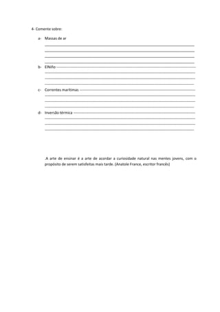 4- Comente sobre:
a- Massas de ar
__________________________________________________________________________
__________________________________________________________________________
__________________________________________________________________________
__________________________________________________________________________
b- ElNiño ----------------------------------------------------------------------------------------------------------------
-------------------------------------------------------------------------------------------------------------------------
-------------------------------------------------------------------------------------------------------------------------
------------------------------------------------------------------------------------------------------------------------
c- Correntes marítimas ---------------------------------------------------------------------------------------------
-------------------------------------------------------------------------------------------------------------------------
-------------------------------------------------------------------------------------------------------------------------
------------------------------------------------------------------------------------------------------------------------
d- Inversão térmica --------------------------------------------------------------------------------------------------
-------------------------------------------------------------------------------------------------------------------------
-------------------------------------------------------------------------------------------------------------------------
------------------------------------------------------------------------------------------------------------------------
.A arte de ensinar é a arte de acordar a curiosidade natural nas mentes jovens, com o
propósito de serem satisfeitas mais tarde. (Anatole France, escritor francês)
 