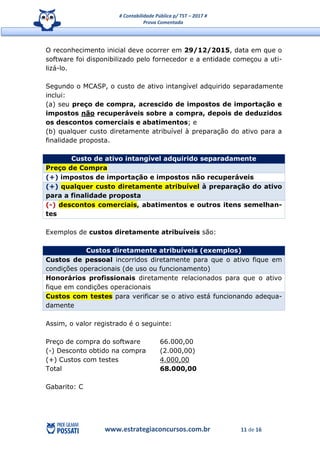 # Contabilidade Pública p/ TST – 2017 #
Prova Comentada
www.estrategiaconcursos.com.br 11 de 16
O reconhecimento inicial deve ocorrer em 29/12/2015, data em que o
software foi disponibilizado pelo fornecedor e a entidade começou a uti-
lizá-lo.
Segundo o MCASP, o custo de ativo intangível adquirido separadamente
inclui:
(a) seu preço de compra, acrescido de impostos de importação e
impostos não recuperáveis sobre a compra, depois de deduzidos
os descontos comerciais e abatimentos; e
(b) qualquer custo diretamente atribuível à preparação do ativo para a
finalidade proposta.
Custo de ativo intangível adquirido separadamente
Preço de Compra
(+) impostos de importação e impostos não recuperáveis
(+) qualquer custo diretamente atribuível à preparação do ativo
para a finalidade proposta
(-) descontos comerciais, abatimentos e outros itens semelhan-
tes
Exemplos de custos diretamente atribuíveis são:
Custos diretamente atribuíveis (exemplos)
Custos de pessoal incorridos diretamente para que o ativo fique em
condições operacionais (de uso ou funcionamento)
Honorários profissionais diretamente relacionados para que o ativo
fique em condições operacionais
Custos com testes para verificar se o ativo está funcionando adequa-
damente
Assim, o valor registrado é o seguinte:
Preço de compra do software 66.000,00
(-) Desconto obtido na compra (2.000,00)
(+) Custos com testes 4.000,00
Total 68.000,00
Gabarito: C
 