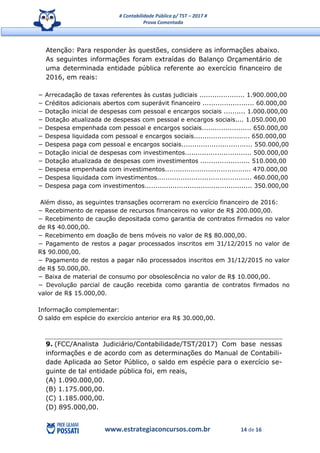 # Contabilidade Pública p/ TST – 2017 #
Prova Comentada
www.estrategiaconcursos.com.br 14 de 16
Atenção: Para responder às questões, considere as informações abaixo.
As seguintes informações foram extraídas do Balanço Orçamentário de
uma determinada entidade pública referente ao exercício financeiro de
2016, em reais:
− Arrecadação de taxas referentes às custas judiciais ..................... 1.900.000,00
− Créditos adicionais abertos com superávit financeiro ........................ 60.000,00
− Dotação inicial de despesas com pessoal e encargos sociais .......... 1.000.000,00
− Dotação atualizada de despesas com pessoal e encargos sociais.... 1.050.000,00
− Despesa empenhada com pessoal e encargos sociais....................... 650.000,00
− Despesa liquidada com pessoal e encargos sociais.......................... 650.000,00
− Despesa paga com pessoal e encargos sociais................................. 550.000,00
− Dotação inicial de despesas com investimentos............................... 500.000,00
− Dotação atualizada de despesas com investimentos ....................... 510.000,00
− Despesa empenhada com investimentos........................................ 470.000,00
− Despesa liquidada com investimentos............................................ 460.000,00
− Despesa paga com investimentos.................................................. 350.000,00
Além disso, as seguintes transações ocorreram no exercício financeiro de 2016:
− Recebimento de repasse de recursos financeiros no valor de R$ 200.000,00.
− Recebimento de caução depositada como garantia de contratos firmados no valor
de R$ 40.000,00.
− Recebimento em doação de bens móveis no valor de R$ 80.000,00.
− Pagamento de restos a pagar processados inscritos em 31/12/2015 no valor de
R$ 90.000,00.
− Pagamento de restos a pagar não processados inscritos em 31/12/2015 no valor
de R$ 50.000,00.
− Baixa de material de consumo por obsolescência no valor de R$ 10.000,00.
− Devolução parcial de caução recebida como garantia de contratos firmados no
valor de R$ 15.000,00.
Informação complementar:
O saldo em espécie do exercício anterior era R$ 30.000,00.
9. (FCC/Analista Judiciário/Contabilidade/TST/2017) Com base nessas
informações e de acordo com as determinações do Manual de Contabili-
dade Aplicada ao Setor Público, o saldo em espécie para o exercício se-
guinte de tal entidade pública foi, em reais,
(A) 1.090.000,00.
(B) 1.175.000,00.
(C) 1.185.000,00.
(D) 895.000,00.
 