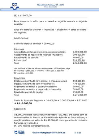 # Contabilidade Pública p/ TST – 2017 #
Prova Comentada
www.estrategiaconcursos.com.br 15 de 16
(E) 1.115.000,00.
Para encontrar o saldo para o exercício seguinte usamos a seguinte
equação:
saldo do exercício anterior + ingressos – dispêndios = saldo do exercí-
cio seguinte.
Assim, temos:
Saldo do exercício anterior = 30.000,00
Ingressos
Arrecadação de taxas referentes às custas judiciais 1.900.000,00
Recebimento de repasse de recursos financeiros 200.000,00
Recebimento de caução 40.000,00
RP Inscritos* 220.000,00
Total 2.360.000,00
*RP Inscritos = total da despesa empenhada – total despesa paga
RP inscritos = (650.000 + 470.000) – (550.000 + 350.000)
RP inscritos = 220.000
Dispêndios
Despesa empenhada com pessoal e encargos sociais 650.000,00
Despesa empenhada com investimentos 470.000,00
Pagamento de restos a pagar processados 90.000,00
Pagamento de restos a pagar não processados 50.000,00
Devolução parcial de caução 15.000,00
Total 1.275.000,00
Saldo do Exercício Seguinte = 30.000,00 + 2.360.000,00 – 1.275.000
 1.115.000,00
Gabarito: E
10. (FCC/Analista Judiciário/Contabilidade/TST/2017) De acordo com as
determinações do Manual de Contabilidade Aplicada ao Setor Público, a
caução recebida no valor de R$ 40.000,00 como garantia de contratos
firmados corresponde a
(A) uma receita extraorçamentária.
 
