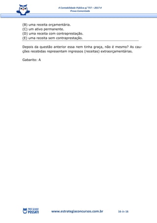 # Contabilidade Pública p/ TST – 2017 #
Prova Comentada
www.estrategiaconcursos.com.br 16 de 16
(B) uma receita orçamentária.
(C) um ativo permanente.
(D) uma receita com contraprestação.
(E) uma receita sem contraprestação.
Depois da questão anterior essa nem tinha graça, não é mesmo? As cau-
ções recebidas representam ingressos (receitas) extraorçamentárias.
Gabarito: A
 
