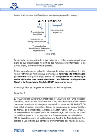 # Contabilidade Pública p/ TST – 2017 #
Prova Comentada
www.estrategiaconcursos.com.br 5 de 16
Assim, traduzindo a codificação apresentada na questão, temos:
4. 5.1.1.2.03.00
Geralmente nas questões de prova exige-se o conhecimento do primeiro
dígito (e sua classificação no âmbito das naturezas de informação) e do
quinto dígito, a exemplo desta questão.
Assim, para chegar ao gabarito tínhamos de saber que a classe 4 – Va-
riação Patrimonial Aumentativa pertencia a natureza de informação
patrimonial e o quinto dígito sendo “2” compreende os saldos que
serão excluídos nos demonstrativos consolidados do Orçamento
Fiscal e da Seguridade Social (OFSS) do mesmo ente.
Não é algo fácil de resgatar na memória na hora da prova.
Gabarito: B
3. (FCC/Analista Judiciário/Contabilidade/TST/2017) Em uma situação
hipotética, no exercício financeiro de 2016, uma entidade pública rece-
beu uma transferência intragovernamental no valor de R$ 600.000,00
para cobrir despesas correntes. Assim, de acordo com as determinações
do Manual de Contabilidade Aplicada ao Setor Público, em 31/12/2016,
tal transferência foi classificada na Demonstração dos Fluxos de Caixa
da entidade pública como ingresso nos fluxos de caixa das atividades
(A) de investimento e foi evidenciada no Quadro de Transferências Re-
cebidas e Concedidas que compõe a Demonstração dos Fluxos de Caixa.
VPA
Transferências
Intragovernamentais
Transferências
Recebidas
Transferências
Recebidas p/ Execução
orçamentária
Intra OFSS
Detalhamento
Específico
 