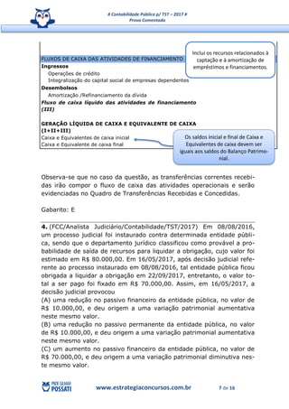# Contabilidade Pública p/ TST – 2017 #
Prova Comentada
www.estrategiaconcursos.com.br 7 de 16
FLUXOS DE CAIXA DAS ATIVIDADES DE FINANCIAMENTO
Ingressos
Operações de crédito
Integralização do capital social de empresas dependentes
Desembolsos
Amortização /Refinanciamento da dívida
Fluxo de caixa líquido das atividades de financiamento
(III)
GERAÇÃO LÍQUIDA DE CAIXA E EQUIVALENTE DE CAIXA
(I+II+III)
Caixa e Equivalentes de caixa inicial
Caixa e Equivalente de caixa final
Observa-se que no caso da questão, as transferências correntes recebi-
das irão compor o fluxo de caixa das atividades operacionais e serão
evidenciadas no Quadro de Transferências Recebidas e Concedidas.
Gabarito: E
4. (FCC/Analista Judiciário/Contabilidade/TST/2017) Em 08/08/2016,
um processo judicial foi instaurado contra determinada entidade públi-
ca, sendo que o departamento jurídico classificou como provável a pro-
babilidade de saída de recursos para liquidar a obrigação, cujo valor foi
estimado em R$ 80.000,00. Em 16/05/2017, após decisão judicial refe-
rente ao processo instaurado em 08/08/2016, tal entidade pública ficou
obrigada a liquidar a obrigação em 22/09/2017, entretanto, o valor to-
tal a ser pago foi fixado em R$ 70.000,00. Assim, em 16/05/2017, a
decisão judicial provocou
(A) uma redução no passivo financeiro da entidade pública, no valor de
R$ 10.000,00, e deu origem a uma variação patrimonial aumentativa
neste mesmo valor.
(B) uma redução no passivo permanente da entidade pública, no valor
de R$ 10.000,00, e deu origem a uma variação patrimonial aumentativa
neste mesmo valor.
(C) um aumento no passivo financeiro da entidade pública, no valor de
R$ 70.000,00, e deu origem a uma variação patrimonial diminutiva nes-
te mesmo valor.
Inclui os recursos relacionados à
captação e à amortização de
empréstimos e financiamentos.
Os saldos inicial e final de Caixa e
Equivalentes de caixa devem ser
iguais aos saldos do Balanço Patrimo-
nial.
 