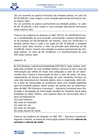# Contabilidade Pública p/ TST – 2017 #
Prova Comentada
www.estrategiaconcursos.com.br 8 de 16
(D) um aumento no passivo financeiro da entidade pública, no valor de
R$ 80.000,00, e deu origem a uma variação patrimonial diminutiva nes-
te mesmo valor.
(E) um aumento no passivo permanente da entidade pública, no valor
de R$ 70.000,00, e deu origem a uma variação patrimonial diminutiva
neste mesmo valor.
Trata-se de exigência do disposto na NBC TSP 03. Em 08/08/2016 hou-
ve a contabilização de uma provisão, aumentando o passivo permanen-
te da entidade em R$ 80.000,00. No entanto, como em 16/05/2017 a
decisão judicial fixou o valor a ser pago em R$ 70.000,00, a entidade
deverá nesta data reverter o valor da provisão pela diferença de R$
10.000,00. Assim, haverá uma redução no passivo permanente da enti-
dade pública, no valor de R$ 10.000,00, e o reconhecimento de uma
VPA neste mesmo valor.
Gabarito: B
5. (FCC/Analista Judiciário/Contabilidade/TST/2017) Após análise reali-
zada pelo contador de uma entidade pública, concluiu-se que a base de
mensuração que reflete de modo mais adequado o valor de um deter-
minado ativo implica a mensuração do bem a valor de saída. Tal base,
independente da técnica de atribuição de valor escolhida, fornece um
valor não observável em mercado aberto, ativo e organizado. Além dis-
so, a base de mensuração se caracteriza como uma medida específica
para tal entidade pública. Assim sendo, de acordo com as determina-
ções da NBC TSP Estrutura Conceitual − Estrutura Conceitual para Ela-
boração e Divulgação de Informação Contábil de Propósito Geral pelas
Entidades do Setor Público, uma possível base de mensuração para o
ativo corresponde ao
(A) custo histórico.
(B) custo de reposição.
(C) valor em uso.
(D) valor de mercado.
(E) preço líquido de venda.
Trata-se de exigência do disposto na NBC TSP – Estrutura Conceitual.
Segundo a Norma, as bases de mensuração podem fornecer valores de
entrada e valores de saída.
 