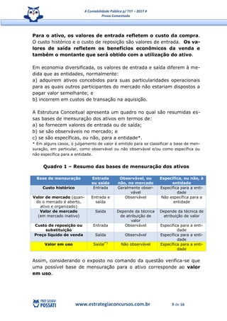 # Contabilidade Pública p/ TST – 2017 #
Prova Comentada
www.estrategiaconcursos.com.br 9 de 16
Para o ativo, os valores de entrada refletem o custo da compra.
O custo histórico e o custo de reposição são valores de entrada. Os va-
lores de saída refletem os benefícios econômicos da venda e
também o montante que será obtido com a utilização do ativo.
Em economia diversificada, os valores de entrada e saída diferem à me-
dida que as entidades, normalmente:
a) adquirem ativos concebidos para suas particularidades operacionais
para as quais outros participantes do mercado não estariam dispostos a
pagar valor semelhante; e
b) incorrem em custos de transação na aquisição.
A Estrutura Conceitual apresenta um quadro no qual são resumidas es-
sas bases de mensuração dos ativos em termos de:
a) se fornecem valores de entrada ou de saída;
b) se são observáveis no mercado; e
c) se são específicas, ou não, para a entidade*.
* Em alguns casos, o julgamento de valor é emitido para se classificar a base de men-
suração, em particular, como observável ou não observável e/ou como específica ou
não específica para a entidade.
Quadro 1 – Resumo das bases de mensuração dos ativos
Base de mensuração Entrada
ou saída
Observável, ou
não, no mercado
Específica, ou não, à
entidade
Custo histórico Entrada Geralmente obser-
vável
Específica para a enti-
dade
Valor de mercado (quan-
do o mercado é aberto,
ativo e organizado)
Entrada e
saída
Observável Não específica para a
entidade
Valor de mercado
(em mercado inativo)
Saída Depende da técnica
de atribuição de
valor
Depende da técnica de
atribuição de valor
Custo de reposição ou
substituição
Entrada Observável Específica para a enti-
dade
Preço líquido de venda Saída Observável Específica para a enti-
dade
Valor em uso Saída(*)
Não observável Específica para a enti-
dade
Assim, considerando o exposto no comando da questão verifica-se que
uma possível base de mensuração para o ativo corresponde ao valor
em uso.
 