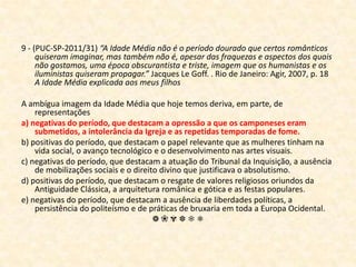9 - (PUC-SP-2011/31)“A Idade Média não é o período dourado que certos românticos quiseram imaginar, mas também não é, apesar das fraquezas e aspectos dos quais não gostamos, uma época obscurantista e triste, imagem que os humanistas e os iluministas quiseram propagar.” Jacques Le Goff. . Rio de Janeiro: Agir, 2007, p. 18 A Idade Média explicada aos meus filhosA ambígua imagem da Idade Média que hoje temos deriva, em parte, de representaçõesa) negativas do período, que destacam a opressão a que os camponeses eram submetidos, a intolerância da Igreja e as repetidas temporadas de fome.b) positivas do período, que destacam o papel relevante que as mulheres tinham na vida social, o avanço tecnológico e o desenvolvimento nas artes visuais.c) negativas do período, que destacam a atuação do Tribunal da Inquisição, a ausência de mobilizações sociais e o direito divino que justificava o absolutismo.d) positivas do período, que destacam o resgate de valores religiosos oriundos da Antiguidade Clássica, a arquitetura românica e gótica e as festas populares.e) negativas do período, que destacam a ausência de liberdades políticas, a persistência do politeísmo e de práticas de bruxaria em toda a Europa Ocidental.❁❀✾❆❄❅