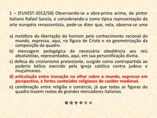 1 – (FUVEST-2012/50) Observando-se a obra-prima acima, do pintor italiano Rafael Sanzio, e considerando-a como típica representação da arte européia renascentista, pode-se dizer que, nela, observa-se uma a) metáfora da libertação do homem pelo conhecimento racional do mundo, expressa, aqui, na figura de Cristo e na geometrização da composição do quadro.b) mensagem pedagógica da necessária obediência aos reis absolutistas, representados, aqui, em sua personificação divina.c) defesa do cristianismo protestante, surgido como contrapartida ao poderio bélico exercido pela igreja católica contra judeus e muçulmanos.d) articulação entre inovação no olhar sobre o mundo, expresso em perspectiva, e fortes conteúdos religiosos de caráter medieval.e) combinação entre religião e comércio, já que todas as figuras do quadro trazem rostos de grandes mercadores italianos.❁❀✾❆❄❅