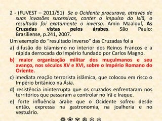 2 - (FUVEST – 2011/51)  Se o Ocidente procurava, através de suas invasões sucessivas, conter o impulso do Islã, o resultado foi exatamente o inverso. Amin Maalouf, As Cruzadas vistas pelos árabes. São Paulo: Brasiliense, p.241, 2007. Um exemplo do “resultado inverso” das Cruzadas foi a a) difusão do islamismo no interior dos Reinos Francos e a rápida derrocada do Império fundado por Carlos Magno.b) maior organização militar dos muçulmanos e seu avanço, nos séculos XV e XVI, sobre o Império Romano do Oriente.c) imediata reação terrorista islâmica, que colocou em risco o Império britânico na Ásia.d) resistência ininterrupta que os cruzados enfrentaram nos territórios que passaram a controlar no Irã e Iraque.e) forte influência árabe que o Ocidente sofreu desde então, expressa na gastronomia, na joalheria e no vestuário.❁❀✾❆❄❅