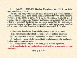 3 - (PASUSP – 2009/01) Nicolau Maquiavel, em 1513, na Itália renascentista, escreveu:Um príncipe não pode observar todas as coisas a que são obrigados os homens considerados bons, sendo freqüentemente forçado, para manter o governo, a agir contra a caridade, a fé, a humanidade, a religião. (...) O príncipe não precisa possuir todas as qualidades (ser piedoso, fiel, humano, íntegro e religioso), bastando que aparente possuí-las. Um príncipe, se possível, não deve se afastar do bem, mas deve saber entrar para o mal, se a isso estiver obrigado. Adaptado de Nicolau Maquiavel. O Príncipe.Indique qual das afirmações está claramente expressa no texto: a) Os homens considerados bons são os únicos aptos a governar.b) O príncipe deve observar os preceitos da moral cristã medieval.c) Fidelidade, humanidade, integridade e religiosidade são qualidades indispensáveis ao governante.d) O príncipe deve sempre fazer o mal, para manter o governo.e) A aparência de ter qualidades é mais útil ao governante do que possuí-las.❁❀✾❆❄❅