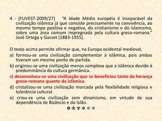 4 - (FUVEST-2009/27)   “A Idade Média européia é inseparável da civilização islâmica já que consiste precisamente na convivência, ao mesmo tempo positiva e negativa, do cristianismo e do islamismo, sobre uma área comum impregnada pela cultura greco-romana.” José Ortega y Gasset (1883-1955). O texto acima permite afirmar que, na Europa ocidental medieval, a) formou-se uma civilização complementar à islâmica, pois ambas tiveram um mesmo ponto de partida.b) originou-se uma civilização menos complexa que a islâmica devido à predominância da cultura germânica.c) desenvolveu-se uma civilização que se beneficiou tanto da herança greco-romana quanto da islâmica.d) cristalizou-se uma civilização marcada pela flexibilidade religiosa e tolerância cultural.e) criou-se uma civilização sem dinamismo, em virtude de sua dependência de Bizâncio e do Islão.❁❀✾❆❄❅