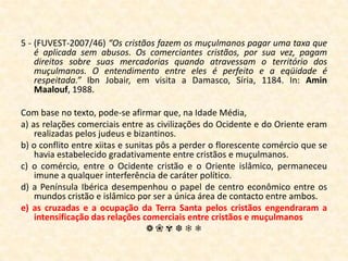 5 - (FUVEST-2007/46) “Os cristãos fazem os muçulmanos pagar uma taxa que é aplicada sem abusos. Os comerciantes cristãos, por sua vez, pagam direitos sobre suas mercadorias quando atravessam o território dos muçulmanos. O entendimento entre eles é perfeito e a eqüidade é respeitada.”IbnJobair, em visita a Damasco, Síria, 1184. In: Amin Maalouf, 1988.Com base no texto, pode-se afirmar que, na Idade Média,a) as relações comerciais entre as civilizações do Ocidente e do Oriente eram realizadas pelos judeus e bizantinos.b) o conflito entre xiitas e sunitas pôs a perder o florescente comércio que se havia estabelecido gradativamente entre cristãos e muçulmanos.c) o comércio, entre o Ocidente cristão e o Oriente islâmico, permaneceu imune a qualquer interferência de caráter político.d) a Península Ibérica desempenhou o papel de centro econômico entre os mundos cristão e islâmico por ser a única área de contacto entre ambos.e) as cruzadas e a ocupação da Terra Santa pelos cristãos engendraram a intensificação das relações comerciais entre cristãos e muçulmanos❁❀✾❆❄❅