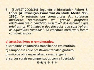 6 - (FUVEST-2006/34) Segundo o historiador Robert S. Lopez (A Revolução Comercial da Idade Média 950-1350), “o estatuto dos construtores das catedrais medievais representava um grande progresso relativamente à condição miserável dos escravos que erigiram as Pirâmides e dos forçados que construíram os aquedutos romanos”. As catedrais medievais foram construídas pora) artesãos livres e remunerados.b) citadinos voluntários trabalhando em mutirão.c) camponeses que prestavam trabalho gratuito.d) mão de obra especializada e estrangeira.e) servos rurais recompensados com a liberdade.❁❀✾❆❄❅