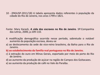 10 - (PASUSP-2011/18)A tabela apresenta dados referentes à população da cidade do Rio de Janeiro, nos anos 1799 e 1821.   Fonte: Mary Karash, A vida dos escravos no Rio de Janeiro. SP:Companhia das Letras, 2000, p.109-110. A modificação demográfica ocorrida nesse período, sobretudo o notável aumento da população escrava, deveu-sea) ao deslocamento da sede do vice-reino brasileiro, da Bahia para o Rio de Janeiro.b) ao estabelecimento da família real portuguesa no Rio de Janeiro.c) à extração do ouro em Minas Gerais, exportado por meio do porto do Rio de Janeiro.d) ao aumento da produção de açúcar na região de Campos dos Goitacazes.e) ao aumento da produção de café no Vale do Paraíba.