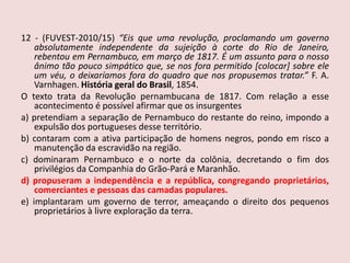 12 - (FUVEST-2010/15)“Eis que uma revolução, proclamando um governo absolutamente independente da sujeição à corte do Rio de Janeiro, rebentou em Pernambuco, em março de 1817. É um assunto para o nosso ânimo tão pouco simpático que, se nos fora permitido [colocar] sobre ele um véu, o deixaríamos fora do quadro que nos propusemos tratar.” F. A. Varnhagen. História geral do Brasil, 1854.O texto trata da Revolução pernambucana de 1817. Com relação a esse acontecimento é possível afirmar que os insurgentesa) pretendiam a separação de Pernambuco do restante do reino, impondo a expulsão dos portugueses desse território.b) contaram com a ativa participação de homens negros, pondo em risco a manutenção da escravidão na região.c) dominaram Pernambuco e o norte da colônia, decretando o fim dos privilégios da Companhia do Grão-Pará e Maranhão.d) propuseram a independência e a república, congregando proprietários, comerciantes e pessoas das camadas populares.e) implantaram um governo de terror, ameaçando o direito dos pequenos proprietários à livre exploração da terra.
