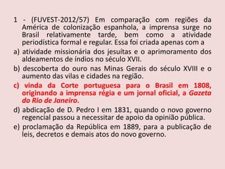 1 - (FUVEST-2012/57)Em comparação com regiões da América de colonização espanhola, a imprensa surge no Brasil relativamente tarde, bem como a atividade periodística formal e regular. Essa foi criada apenas com aa) atividade missionária dos jesuítas e o aprimoramento dos aldeamentos de índios no século XVII.b) descoberta do ouro nas Minas Gerais do século XVIII e o aumento das vilas e cidades na região.c) vinda da Corte portuguesa para o Brasil em 1808, originando a imprensa régia e um jornal oficial, a Gazeta do Rio de Janeiro.d) abdicação de D. Pedro I em 1831, quando o novo governo regencial passou a necessitar de apoio da opinião pública.e) proclamação da República em 1889, para a publicação de leis, decretos e demais atos do novo governo.