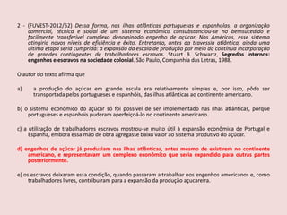2 - (FUVEST-2012/52)Dessa forma, nas ilhas atlânticas portuguesas e espanholas, a organização comercial, técnica e social de um sistema econômico consubstanciou-se no bemsucedido e facilmente transferível complexo denominado engenho de açúcar. Nas Américas, esse sistema atingiria novos níveis de eficiência e êxito. Entretanto, antes da travessia atlântica, ainda uma última etapa seria cumprida: a expansão da escala de produção por meio da contínua incorporação de grandes contingentes de trabalhadores escravos. Stuart B. Schwartz, Segredos internos: engenhos e escravos na sociedade colonial. São Paulo, Companhia das Letras, 1988.O autor do texto afirma quea produção do açúcar em grande escala era relativamente simples e, por isso, pôde ser transportada pelos portugueses e espanhóis, das ilhas atlânticas ao continente americano.b) o sistema econômico do açúcar só foi possível de ser implementado nas ilhas atlânticas, porque portugueses e espanhóis puderam aperfeiçoá-lo no continente americano.c) a utilização de trabalhadores escravos mostrou-se muito útil à expansão econômica de Portugal e Espanha, embora essa mão de obra agregasse baixo valor ao sistema produtivo do açúcar.d) engenhos de açúcar já produziam nas ilhas atlânticas, antes mesmo de existirem no continente americano, e representavam um complexo econômico que seria expandido para outras partes posteriormente.e) os escravos deixaram essa condição, quando passaram a trabalhar nos engenhos americanos e, como trabalhadores livres, contribuíram para a expansão da produção açucareira.