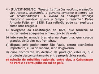 4 - (FUVEST-2009/30) “Nossas instituições vacilam, o cidadão vive receoso, assustado; o governo consome o tempo em vãs recomendações... O vulcão da anarquia ameaça devorar o Império: aplicai a tempo o remédio.” Padre Antonio Feijó, em 1836. Essa reflexão pode ser explicada como uma reação àa) revogação da Constituição de 1824, que fornecia os instrumentos adequados à manutenção da ordem.b) intervenção armada brasileira na Argentina, que causou grandes distúrbios nas fronteiras.c) disputa pelo poder entre São Paulo, centro econômico importante, e Rio de Janeiro, sede do governo.d) crise decorrente do declínio da produção cafeeira, que produziu descontentamento entre proprietários rurais.e) eclosão de rebeliões regionais, entre elas, a Cabanagem no Pará e a Farroupilha no sul do país.