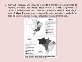 5 - (FUVEST- 2008/02)Em 1872, foi realizado o primeiro recenseamento do Império. Baseado nos dados desse censo, o Mapa 1 apresenta a distribuição de escravos nas províncias brasileiras em relação à população total. O Mapa 2 mostra a porcentagem de índios aldeados em relação ao total de escravos nessas mesmas províncias e nesse mesmo ano.   