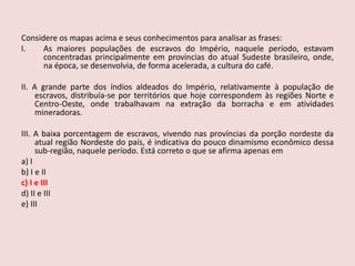 Considere os mapas acima e seus conhecimentos para analisar as frases:As maiores populações de escravos do Império, naquele período, estavam concentradas principalmente em províncias do atual Sudeste brasileiro, onde, na época, se desenvolvia, de forma acelerada, a cultura do café.II. A grande parte dos índios aldeados do Império, relativamente à população de escravos, distribuía-se por territórios que hoje correspondem às regiões Norte e Centro-Oeste, onde trabalhavam na extração da borracha e em atividades mineradoras.III. A baixa porcentagem de escravos, vivendo nas províncias da porção nordeste da atual região Nordeste do país, é indicativa do pouco dinamismo econômico dessa sub-região, naquele período. Está correto o que se afirma apenas ema) Ib) I e IIc) I e IIId) II e IIIe) III