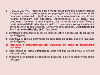 6 - (FUVEST-2007/43)“Não há hoje a menor razão para que desconheçamos a importância da parte indígena na população do Brasil; e menos ainda para que, apaixonados, [de]clamemos contra selvagens que por direito natural defendiam sua liberdade, independência e as terras que ocupavam... De mais, a terra é quem dá a nacionalidade a seus filhos; e dessa nacionalidade não são excluídos os que primeiro aqui nasceram antes dos seus conquistadores.” Gonçalves de Magalhães, Os indígenas do Brasil perante a História, 1860. Este textoa) constituía o preâmbulo da lei do Império sobre a concessão da cidadania aos indígenas.b) espelhava a opinião dominante na sociedade da época, que era favorável aos indígenas.c) justificava a transformação dos indígenas em tema do romantismo brasileiro.d) apresentava-se como ultrapassado, uma vez que os indígenas já haviam sido dizimados. e) separava os indígenas da população brasileira, pois eles eram vistos como selvagens.