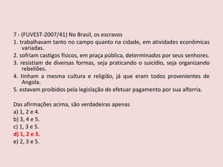 7 - (FUVEST-2007/41)No Brasil, os escravos 1. trabalhavam tanto no campo quanto na cidade, em atividades econômicas variadas.2. sofriam castigos físicos, em praça pública, determinados por seus senhores.3. resistiam de diversas formas, seja praticando o suicídio, seja organizando rebeliões.4. tinham a mesma cultura e religião, já que eram todos provenientes de Angola.5. estavam proibidos pela legislação de efetuar pagamento por sua alforria. Das afirmações acima, são verdadeiras apenasa) 1, 2 e 4.b) 3, 4 e 5.c) 1, 3 e 5.d) 1, 2 e 3.e) 2, 3 e 5.