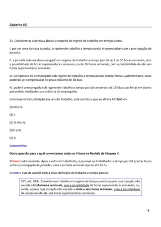 3
9
Gabarito (B)
35. Considere as assertivas abaixo a respeito do regime de trabalho em tempo parcial.
I. por ser uma jornada especial, o regime de trabalho a tempo parcial é incompatível com a prorrogação de
jornada.
II. a jornada máxima do empregado em regime de trabalho a tempo parcial será de 30 horas semanais, sem
a possibilidade de horas suplementares semanais, ou de 26 horas semanais, com a possibilidade de até seis
horas suplementares semanais.
III. na hipótese de o empregado sob regime de trabalho a tempo parcial realizar horas suplementares, estas
poderão ser compensadas no prazo máximo de 30 dias.
IV. poderá o empregado sob regime de trabalho a tempo parcial converter até 1/3 das suas férias em abono
pecuniário, mediante concordância do empregador.
Com base na Consolidação das Leis do Trabalho, está correto o que se afirma APENAS em
(A) III e IV.
(B) I.
(C) II, III e IV.
(D) I e III.
(E) II.
Comentários
Outra questão para a qual comentamos todos os 4 itens na Revisão de Véspera =)
O item I está incorreto. Após a reforma trabalhista, é possível ao trabalhador a tempo parcial prestar horas
extras (prorrogação de jornada), caso a jornada semanal seja de até 26 hs.
O item II está de acordo com a atual definição de trabalho a tempo parcial:
CLT, art. 58-A. Considera-se trabalho em regime de tempo parcial aquele cuja duração não
exceda a trinta horas semanais, sem a possibilidade de horas suplementares semanais, ou,
ainda, aquele cuja duração não exceda a vinte e seis horas semanais, com a possibilidade
de acréscimo de até seis horas suplementares semanais.
 
