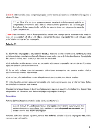 4
9
O item III está incorreto, pois a compensação pode ocorrer apenas até a semana imediatamente seguinte (e
não em 30 dias):
CLT, art. 58-A, § 5o As horas suplementares da jornada de trabalho normal poderão ser
compensadas diretamente até a semana imediatamente posterior à da sua execução,
devendo ser feita a sua quitação na folha de pagamento do mês subsequente, caso não
sejam compensadas.
O item IV está incorreto. Apesar de ser possível ao trabalhador a tempo parcial a conversão de parte das
férias em pecúnia (CLT, art. 58-A, §6º), não se exige concordância do empregador (CLT, art. 143), pois trata-
se de "direito potestativo" do empregado.
Gabarito (E)
36. Belarmino é empregado na empresa Flor de Lotus, mediante contrato intermitente. Por ter cumprido o
período aquisitivo, no próximo mês o referido empregado poderá gozar de férias. Com base na Consolidação
das Leis do Trabalho, nessa situação, o descanso em férias será
(A) de vinte dias corridos, embora possa ser convocado pelo mesmo empregador para prestar serviços, dada
a peculiaridade do contrato intermitente.
(B) de um mês, embora possa ser convocado pelo mesmo empregador para prestar serviços, dada a
peculiaridade do contrato intermitente.
(C) de um mês, não podendo ser convocado pelo mesmo empregador para prestar serviços.
(D) vinte dias úteis, embora possa ser convocado pelo mesmo empregador para prestar serviços, dada a
peculiaridade do contrato intermitente.
(E) proporcional à quantidade de dias trabalhados durante o período aquisitivo, limitada a vinte dias corridos,
não podendo ser convocado pelo mesmo empregador para prestar serviços.
Comentários
As férias do trabalhador intermitente estão assim previstas na CLT:
CLT, art. 452-A, § 9º A cada doze meses, o empregado adquire direito a usufruir, nos doze
meses subsequentes, um mês de férias, período no qual não poderá ser convocado para
prestar serviços pelo mesmo empregador.
Portanto, ao final do período aquisitivo, terão 1 mês de férias, período no qual o empregador não poderá
convocá-lo para o trabalho.
 