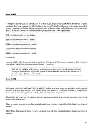5
9
Gabarito (C)
37. Magnólia é empregada na Construtora Pé Direito Duplo, registrando seus horários em cartão de ponto
mecânico. Com base no que prevê a Consolidação das Leis do Trabalho, no tocante ao tempo para marcação
do ponto, Magnólia só fará jus a horas extras se houver variações diárias no horário de entrada, a menor em
relação ao horário contratual, e a maior em relação ao horário de saída, superiores a
(A) 8 minutos somados entrada e saída.
(B) 5 minutos somados entrada e saída.
(C) 11 minutos somados entrada e saída.
(D) 10 minutos somados entrada e saída.
(E) 15 minutos somados entrada e saída.
Comentários
Segundo a CLT, serão desconsideradas as variações de registro de horário que excederem de 5 minutos a
cada registro, observado o limite máximo diário de 10 minutos:
CLT, art. 58, § 1º Não serão descontadas nem computadas como jornada extraordinária as
variações de horário no registro de ponto não excedentes de cinco minutos, observado o
limite máximo de dez minutos diários.
Gabarito (D)
38. Vênus é empregada na Clínica Veterinária Bicho Papão e, pela natureza da sua atividade, com frequência
costuma trabalhar por diversos dias consecutivos sem repousar. Conforme orienta a jurisprudência
dominante do Tribunal Superior do Trabalho, Vênus terá direito a pagamento
(A) com 50% de acréscimo do repouso semanal remunerado desde que este seja concedido após 6 dias
consecutivos de trabalho.
(B) em dobro do repouso semanal remunerado desde que este seja concedido após 6 dias consecutivos de
trabalho.
(C) em triplo do repouso semanal remunerado desde que este seja concedido após 7 dias consecutivos de
trabalho.
 