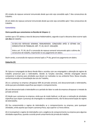6
9
(D) simples do repouso semanal remunerado desde que este seja concedido após 7 dias consecutivos de
trabalho.
(E) em dobro do repouso semanal remunerado desde que este seja concedido após 7 dias consecutivos de
trabalho.
Comentários
Outra questão que comentamos na Revisão de Véspera =)
Lembro que o TST adotou a tese do descanso hebdomadário, segundo o qual o descanso deve ocorrer após
seis dias de trabalho:
OJ-SDI1-410 REPOUSO SEMANAL REMUNERADO. CONCESSÃO APÓS O SÉTIMO DIA
CONSECUTIVO DE TRABALHO. ART. 7º, XV, DA CF. VIOLAÇÃO.
Viola o art. 7º, XV, da CF a concessão de repouso semanal remunerado após o sétimo dia
consecutivo de trabalho, importando no seu pagamento em dobro.
Assim sendo, a concessão do repouso semanal após o 7º dia, gerará seu pagamento em dobro.
Gabarito (E)
39. Epicuro é empregado do Banco Rende Mais e acordou com seu empregador a alteração do regime de
trabalho presencial para o teletrabalho. Devido às funções exercidas, referido empregado deverá
comparecer à empresa para atividades que devam ser realizadas no seu ambiente físico. Nessa situação,
conforme previsão na Consolidação das Leis do Trabalho,
(A) se a presença na empresa ultrapassar 60% da jornada semanal, será descaracterizado o teletrabalho,
ainda que para atividades especificas que exijam o comparecimento.
(B) será descaracterizado o teletrabalho se o período de labor na sede da empresa ultrapassar a metade da
jornada semanal.
(C) desde que a presença na empresa, ainda que de modo habitual, se dê para a realização de atividades
específicas que exijam a presença do empregado no estabelecimento, não há descaracterização do regime
de teletrabalho.
(D) fica comprometido o regime de teletrabalho se o comparecimento na empresa, para quaisquer
atividades, ainda aquelas que exijam a presença física, seja superior a 2 horas diárias.
(E) é incompatível o regime de teletrabalho com a exigência de comparecimento na empresa para algumas
atividades específicas, quando o acordo prevê cumprimento de jornada de trabalho.
 