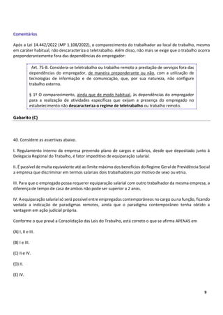 7
9
Comentários
Após a Lei 14.442/2022 (MP 1.108/2022), o comparecimento do trabalhador ao local de trabalho, mesmo
em caráter habitual, não descaracteriza o teletrabalho. Além disso, não mais se exige que o trabalho ocorra
preponderantemente fora das dependências do empregador:
Art. 75-B. Considera-se teletrabalho ou trabalho remoto a prestação de serviços fora das
dependências do empregador, de maneira preponderante ou não, com a utilização de
tecnologias de informação e de comunicação, que, por sua natureza, não configure
trabalho externo.
§ 1º O comparecimento, ainda que de modo habitual, às dependências do empregador
para a realização de atividades específicas que exijam a presença do empregado no
estabelecimento não descaracteriza o regime de teletrabalho ou trabalho remoto.
Gabarito (C)
40. Considere as assertivas abaixo.
I. Regulamento interno da empresa prevendo plano de cargos e salários, desde que depositado junto à
Delegacia Regional do Trabalho, é fator impeditivo de equiparação salarial.
II. É passível de multa equivalente até ao limite máximo dos benefícios do Regime Geral de Previdência Social
a empresa que discriminar em termos salariais dois trabalhadores por motivo de sexo ou etnia.
III. Para que o empregado possa requerer equiparação salarial com outro trabalhador da mesma empresa, a
diferença de tempo de casa de ambos não pode ser superior a 2 anos.
IV. A equiparação salarial só será possível entre empregados contemporâneos no cargo ou na função, ficando
vedada a indicação de paradigmas remotos, ainda que o paradigma contemporâneo tenha obtido a
vantagem em ação judicial própria.
Conforme o que prevê a Consolidação das Leis do Trabalho, está correto o que se afirma APENAS em
(A) I, II e III.
(B) I e III.
(C) II e IV.
(D) II.
(E) IV.
 