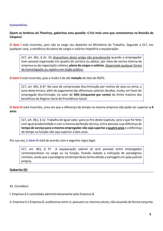 8
9
Comentários
Quem se lembrou da Thamirys, gabaritou esta questão =) Foi mais uma que comentamos na Revisão de
Véspera!
O item I está incorreto, pois não se exige seu depósito no Ministério do Trabalho. Segundo a CLT, em
qualquer caso, a existência do plano de cargos e salários impediria a equiparação:
CLT, art. 461, § 2o Os dispositivos deste artigo não prevalecerão quando o empregador
tiver pessoal organizado em quadro de carreira ou adotar, por meio de norma interna da
empresa ou de negociação coletiva, plano de cargos e salários, dispensada qualquer forma
de homologação ou registro em órgão público.
O item II está incorreto, pois a multa é de até metade do teto do RGPS:
CLT, art. 461, § 6º No caso de comprovada discriminação por motivo de sexo ou etnia, o
juízo determinará, além do pagamento das diferenças salariais devidas, multa, em favor do
empregado discriminado, no valor de 50% (cinquenta por cento) do limite máximo dos
benefícios do Regime Geral de Previdência Social.
O item III está incorreto, uma vez que a diferença de tempo na mesma empresa não pode ser superior a 4
anos:
CLT, art. 461, § 1o Trabalho de igual valor, para os fins deste Capítulo, será o que for feito
com igual produtividade e com a mesma perfeição técnica, entre pessoas cuja diferença de
tempo de serviço para o mesmo empregador não seja superior a quatro anos e a diferença
de tempo na função não seja superior a dois anos.
Por sua vez, o item IV está de acordo com a seguinte regra legal:
CLT, art. 461, § 5º A equiparação salarial só será possível entre empregados
contemporâneos no cargo ou na função, ficando vedada a indicação de paradigmas
remotos, ainda que o paradigma contemporâneo tenha obtido a vantagem em ação judicial
própria.
Gabarito (E)
41. Considere:
I. Empresa A é controlada administrativamente pela Empresa B.
II. Empresa C e Empresa D, autônomas entre si, possuem os mesmos sócios, não atuando de forma conjunta.
 