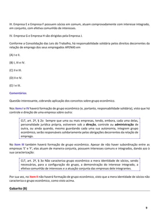 9
9
III. Empresa E e Empresa F possuem sócios em comum, atuam comprovadamente com interesse integrado,
em conjunto, com efetiva comunhão de interesses.
IV. Empresa G e Empresa H são dirigidas pela Empresa J.
Conforme a Consolidação das Leis do Trabalho, há responsabilidade solidária pelos direitos decorrentes da
relação de emprego dos seus empregados APENAS em
(A) I e II.
(B) I, III e IV.
(C) II e III.
(D) II e IV.
(E) I e III.
Comentários
Questão interessante, cobrando aplicação dos conceitos sobre grupo econômico.
Nos itens I e IV haverá formação de grupo econômico (e, portanto, responsabilidade solidária), visto que há
controle e direção de uma empresa sobre outra:
CLT, art. 2º, § 2o Sempre que uma ou mais empresas, tendo, embora, cada uma delas,
personalidade jurídica própria, estiverem sob a direção, controle ou administração de
outra, ou ainda quando, mesmo guardando cada uma sua autonomia, integrem grupo
econômico, serão responsáveis solidariamente pelas obrigações decorrentes da relação de
emprego.
No item III também haverá formação de grupo econômico. Apesar de não haver subordinação entre as
empresas 'E' e 'F', elas atuam de maneira conjunta, possuem interesses comuns e integrados, dando azo à
sua caracterização:
CLT, art. 2º, § 3o Não caracteriza grupo econômico a mera identidade de sócios, sendo
necessárias, para a configuração do grupo, a demonstração do interesse integrado, a
efetiva comunhão de interesses e a atuação conjunta das empresas dele integrantes.
Por sua vez, no item II não haverá formação de grupo econômico, visto que a mera identidade de sócios não
caracteriza o grupo econômico, como visto acima.
Gabarito (B)
 