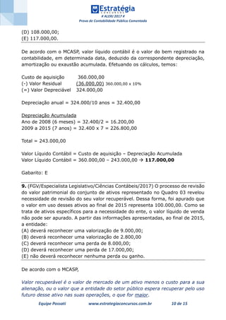 # ALERJ 2017 #
Prova de Contabilidade Pública Comentada
Equipe Possati www.estrategiaconcursos.com.br 10 de 15
(D) 108.000,00;
(E) 117.000,00.
De acordo com o MCASP, valor líquido contábil é o valor do bem registrado na
contabilidade, em determinada data, deduzido da correspondente depreciação,
amortização ou exaustão acumulada. Efetuando os cálculos, temos:
Custo de aquisição 360.000,00
(-) Valor Residual (36.000,00) 360.000,00 x 10%
(=) Valor Depreciável 324.000,00
Depreciação anual = 324.000/10 anos = 32.400,00
Depreciação Acumulada
Ano de 2008 (6 meses) = 32.400/2 = 16.200,00
2009 a 2015 (7 anos) = 32.400 x 7 = 226.800,00
Total = 243.000,00
Valor Líquido Contábil = Custo de aquisição – Depreciação Acumulada
Valor Líquido Contábil = 360.000,00 – 243.000,00  117.000,00
Gabarito: E
9. (FGV/Especialista Legislativo/Ciências Contábeis/2017) O processo de revisão
do valor patrimonial do conjunto de ativos representado no Quadro 03 revelou
necessidade de revisão do seu valor recuperável. Dessa forma, foi apurado que
o valor em uso desses ativos ao final de 2015 representa 100.000,00. Como se
trata de ativos específicos para a necessidade do ente, o valor líquido de venda
não pode ser apurado. A partir das informações apresentadas, ao final de 2015,
a entidade:
(A) deverá reconhecer uma valorização de 9.000,00;
(B) deverá reconhecer uma valorização de 2.800,00
(C) deverá reconhecer uma perda de 8.000,00;
(D) deverá reconhecer uma perda de 17.000,00;
(E) não deverá reconhecer nenhuma perda ou ganho.
De acordo com o MCASP,
Valor recuperável é o valor de mercado de um ativo menos o custo para a sua
alienação, ou o valor que a entidade do setor público espera recuperar pelo uso
futuro desse ativo nas suas operações, o que for maior.
 