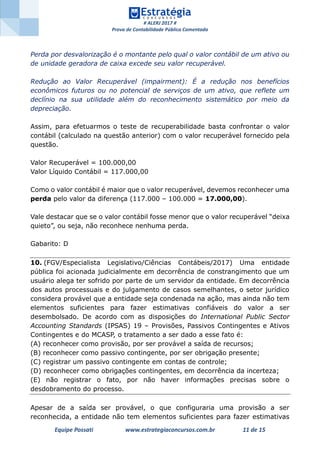 # ALERJ 2017 #
Prova de Contabilidade Pública Comentada
Equipe Possati www.estrategiaconcursos.com.br 11 de 15
Perda por desvalorização é o montante pelo qual o valor contábil de um ativo ou
de unidade geradora de caixa excede seu valor recuperável.
Redução ao Valor Recuperável (impairment): É a redução nos benefícios
econômicos futuros ou no potencial de serviços de um ativo, que reflete um
declínio na sua utilidade além do reconhecimento sistemático por meio da
depreciação.
Assim, para efetuarmos o teste de recuperabilidade basta confrontar o valor
contábil (calculado na questão anterior) com o valor recuperável fornecido pela
questão.
Valor Recuperável = 100.000,00
Valor Líquido Contábil = 117.000,00
Como o valor contábil é maior que o valor recuperável, devemos reconhecer uma
perda pelo valor da diferença (117.000 – 100.000 = 17.000,00).
Vale destacar que se o valor contábil fosse menor que o valor recuperável “deixa
quieto”, ou seja, não reconhece nenhuma perda.
Gabarito: D
10. (FGV/Especialista Legislativo/Ciências Contábeis/2017) Uma entidade
pública foi acionada judicialmente em decorrência de constrangimento que um
usuário alega ter sofrido por parte de um servidor da entidade. Em decorrência
dos autos processuais e do julgamento de casos semelhantes, o setor jurídico
considera provável que a entidade seja condenada na ação, mas ainda não tem
elementos suficientes para fazer estimativas confiáveis do valor a ser
desembolsado. De acordo com as disposições do International Public Sector
Accounting Standards (IPSAS) 19 – Provisões, Passivos Contingentes e Ativos
Contingentes e do MCASP, o tratamento a ser dado a esse fato é:
(A) reconhecer como provisão, por ser provável a saída de recursos;
(B) reconhecer como passivo contingente, por ser obrigação presente;
(C) registrar um passivo contingente em contas de controle;
(D) reconhecer como obrigações contingentes, em decorrência da incerteza;
(E) não registrar o fato, por não haver informações precisas sobre o
desdobramento do processo.
Apesar de a saída ser provável, o que configuraria uma provisão a ser
reconhecida, a entidade não tem elementos suficientes para fazer estimativas
 