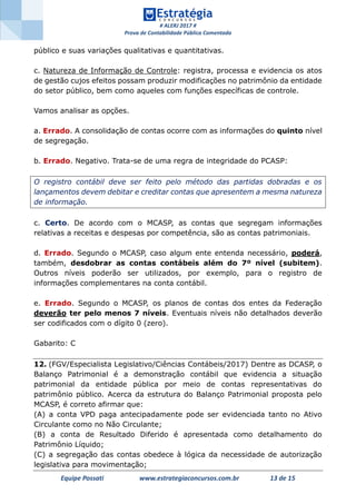 # ALERJ 2017 #
Prova de Contabilidade Pública Comentada
Equipe Possati www.estrategiaconcursos.com.br 13 de 15
público e suas variações qualitativas e quantitativas.
c. Natureza de Informação de Controle: registra, processa e evidencia os atos
de gestão cujos efeitos possam produzir modificações no patrimônio da entidade
do setor público, bem como aqueles com funções específicas de controle.
Vamos analisar as opções.
a. Errado. A consolidação de contas ocorre com as informações do quinto nível
de segregação.
b. Errado. Negativo. Trata-se de uma regra de integridade do PCASP:
O registro contábil deve ser feito pelo método das partidas dobradas e os
lançamentos devem debitar e creditar contas que apresentem a mesma natureza
de informação.
c. Certo. De acordo com o MCASP, as contas que segregam informações
relativas a receitas e despesas por competência, são as contas patrimoniais.
d. Errado. Segundo o MCASP, caso algum ente entenda necessário, poderá,
também, desdobrar as contas contábeis além do 7º nível (subitem).
Outros níveis poderão ser utilizados, por exemplo, para o registro de
informações complementares na conta contábil.
e. Errado. Segundo o MCASP, os planos de contas dos entes da Federação
deverão ter pelo menos 7 níveis. Eventuais níveis não detalhados deverão
ser codificados com o dígito 0 (zero).
Gabarito: C
12. (FGV/Especialista Legislativo/Ciências Contábeis/2017) Dentre as DCASP, o
Balanço Patrimonial é a demonstração contábil que evidencia a situação
patrimonial da entidade pública por meio de contas representativas do
patrimônio público. Acerca da estrutura do Balanço Patrimonial proposta pelo
MCASP, é correto afirmar que:
(A) a conta VPD paga antecipadamente pode ser evidenciada tanto no Ativo
Circulante como no Não Circulante;
(B) a conta de Resultado Diferido é apresentada como detalhamento do
Patrimônio Líquido;
(C) a segregação das contas obedece à lógica da necessidade de autorização
legislativa para movimentação;
 