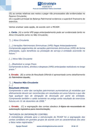 # ALERJ 2017 #
Prova de Contabilidade Pública Comentada
Equipe Possati www.estrategiaconcursos.com.br 14 de 15
(D) as contas relativas aos restos a pagar não processados são evidenciadas no
Passivo Circulante;
(E) o quadro principal do Balanço Patrimonial evidencia o superávit financeiro do
exercício.
Vamos analisar cada opção, de acordo com o MCASP.
a. Certo. (A) a conta VPD paga antecipadamente pode ser evidenciada tanto no
Ativo Circulante como no Não Circulante;
“[…] Ativo Circulante
[...] Variações Patrimoniais Diminutivas (VPD) Pagas Antecipadamente
Compreende pagamentos de variações patrimoniais diminutivas (VPD) de forma
antecipada, cujos benefícios ou prestação de serviço à entidade ocorrerão no
futuro.”
[…] Ativo Não Circulante
[...]Realizável a Longo Prazo
Compreende os bens, direitos e despesas (VPD) antecipadas realizáveis no longo
prazo.”
b. Errado. (B) a conta de Resultado Diferido é apresentada como detalhamento
do Patrimônio Líquido;
“[…] Passivo Não Circulante
[...]
Resultado Diferido
Compreende o valor das variações patrimoniais aumentativas já recebidas que
efetivamente devem ser reconhecidas em resultados em anos futuros e que não
haja qualquer tipo de obrigação de devolução por parte da entidade.
Compreende também o saldo existente na antiga conta resultado de exercícios
futuros em 31 de dezembro de 2008.”
c. Errado. (C) a segregação das contas obedece à lógica da necessidade de
autorização legislativa para movimentação;
“NATUREZA DA INFORMAÇÃO CONTÁBIL
A metodologia utilizada para a estruturação do PCASP foi a segregação das
contas contábeis em grandes grupos de acordo com as características dos atos
e fatos nelas registrados.”
 