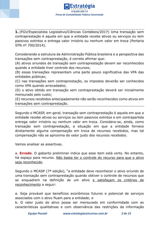 # ALERJ 2017 #
Prova de Contabilidade Pública Comentada
Equipe Possati www.estrategiaconcursos.com.br 2 de 15
1. (FGV/Especialista Legislativo/Ciências Contábeis/2017) Uma transação sem
contraprestação é aquela em que a entidade recebe ativos ou serviços ou tem
passivos extintos e entrega valor irrisório ou nenhum valor em troca (Portaria
STN nº 700/2014).
Considerando a estrutura da Administração Pública brasileira e a perspectiva das
transações sem contraprestação, é correto afirmar que:
(A) ativos oriundos de transação sem contraprestação devem ser reconhecidos
quando a entidade tiver controle dos recursos;
(B) essas transações representam uma parte pouco significativa das VPA das
entidades públicas;
(C) nas transações sem contraprestação, os impostos deverão ser conhecidos
como VPA quando arrecadados;
(D) o ativo obtido em transação sem contraprestação deverá ser inicialmente
mensurado pelo custo;
(E) recursos recebidos antecipadamente não serão reconhecidos como ativos em
transações sem contraprestação.
Segundo o MCASP, em geral, transação sem contraprestação é aquela em que a
entidade recebe ativos ou serviços ou tem passivos extintos e em contrapartida
entrega valor irrisório ou nenhum valor em troca. Considera-se, ainda, como
transação sem contraprestação, a situação em que a entidade fornece
diretamente alguma compensação em troca de recursos recebidos, mas tal
compensação não se aproxima do valor justo dos recursos recebidos.
Vamos analisar as assertivas.
a. Errado. O gabarito preliminar indica que esse item está certo. No entanto,
há espaço para recurso. Não basta ter o controle do recurso para que o ativo
seja reconhecido.
Segundo o MCASP (7ª edição), “a entidade deve reconhecer o ativo oriundo de
uma transação sem contraprestação quando obtiver o controle de recursos que
se enquadrem na definição de um ativo e satisfaçam os critérios de
reconhecimento a seguir:
a. Seja provável que benefícios econômicos futuros e potencial de serviços
associados com o ativo fluam para a entidade; e
b. O valor justo do ativo possa ser mensurado em conformidade com as
características qualitativas e com observância das restrições da informação
 