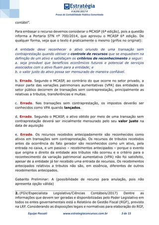 # ALERJ 2017 #
Prova de Contabilidade Pública Comentada
Equipe Possati www.estrategiaconcursos.com.br 3 de 15
contábil”.
Para embasar o recurso devemos considerar o MCASP (6ª edição), pois a questão
informa a Portaria STN nº 700/2014, que aprovou o MCASP 6ª edição. De
qualquer forma, veja que o texto é praticamente o mesmo (grifos no original):
A entidade deve reconhecer o ativo oriundo de uma transação sem
contraprestação quando obtiver o controle de recursos que se enquadrem na
definição de um ativo e satisfaçam os critérios de reconhecimento a seguir:
a. seja provável que benefícios econômicos futuros e potencial de serviços
associados com o ativo ﬂuam para a entidade; e
b. o valor justo do ativo possa ser mensurado de maneira confiável.
b. Errado. Segundo o MCASP, ao contrário do que ocorre no setor privado, a
maior parte das variações patrimoniais aumentativas (VPA) das entidades do
setor público decorrem de transações sem contraprestação, principalmente as
relativas a tributos, transferências e multas.
c. Errado. Nas transações sem contraprestação, os impostos deverão ser
conhecidos como VPA quando lançados.
d. Errado. Segundo o MCASP, o ativo obtido por meio de uma transação sem
contraprestação deverá ser inicialmente mensurado pelo seu valor justo na
data de aquisição
e. Errado. Os recursos recebidos antecipadamente são reconhecidos como
ativos em transações sem contraprestação. Os recursos de tributos recebidos
antes da ocorrência do fato gerador são reconhecidos como um ativo, pela
entrada no caixa, e um passivo – recebimentos antecipados – porque o evento
que origina o direito da entidade aos tributos não ocorreu e o critério para o
reconhecimento da variação patrimonial aumentativa (VPA) não foi satisfeito,
apesar de a entidade já ter recebido uma entrada de recursos. Os recebimentos
antecipados relativos a tributos não são, em essência, diferentes de outros
recebimentos antecipados.
Gabarito Preliminar: A (possibilidade de recurso para anulação, pois não
apresenta opção válida)
2. (FGV/Especialista Legislativo/Ciências Contábeis/2017) Dentre as
informações que devem ser geradas e disponibilizadas pelo Poder Legislativo em
todos os entes governamentais está o Relatório de Gestão Fiscal (RGF), previsto
na LRF. Considerando as disposições legais e normativas para elaboração do RGF,
 