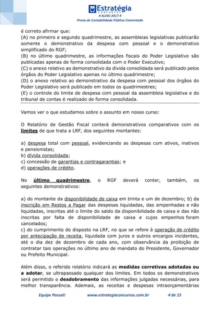 # ALERJ 2017 #
Prova de Contabilidade Pública Comentada
Equipe Possati www.estrategiaconcursos.com.br 4 de 15
é correto afirmar que:
(A) no primeiro e segundo quadrimestre, as assembleias legislativas publicarão
somente o demonstrativo da despesa com pessoal e o demonstrativo
simplificado do RGF;
(B) no último quadrimestre, as informações fiscais do Poder Legislativo são
publicadas apenas de forma consolidada com o Poder Executivo;
(C) o anexo relativo ao demonstrativo da dívida consolidada será publicado pelos
órgãos do Poder Legislativo apenas no último quadrimestre;
(D) o anexo relativo ao demonstrativo da despesa com pessoal dos órgãos do
Poder Legislativo será publicado em todos os quadrimestres;
(E) o controle do limite de despesa com pessoal da assembleia legislativa e do
tribunal de contas é realizado de forma consolidada.
Vamos ver o que estudamos sobre o assunto em nosso curso:
O Relatório de Gestão Fiscal conterá demonstrativos comparativos com os
limites de que trata a LRF, dos seguintes montantes:
a) despesa total com pessoal, evidenciando as despesas com ativos, inativos
e pensionistas;
b) dívida consolidada;
c) concessão de garantias e contragarantias; e
d) operações de crédito.
No último quadrimestre, o RGF deverá conter, também, os
seguintes demonstrativos:
a) do montante da disponibilidade de caixa em trinta e um de dezembro; b) da
inscrição em Restos a Pagar das despesas liquidadas, das empenhadas e não
liquidadas, inscritas até o limite do saldo da disponibilidade de caixa e das não
inscritas por falta de disponibilidade de caixa e cujos empenhos foram
cancelados;
c) do cumprimento do disposto na LRF, no que se refere à operação de crédito
por antecipação de receita, liquidada com juros e outros encargos incidentes,
até o dia dez de dezembro de cada ano, com observância da proibição de
contratar tais operações no último ano de mandato do Presidente, Governador
ou Prefeito Municipal.
Além disso, o referido relatório indicará as medidas corretivas adotadas ou
a adotar, se ultrapassado qualquer dos limites. Em todos os demonstrativos
será permitido o desdobramento das informações julgadas necessárias, para
melhor transparência. Ademais, as receitas e despesas intraorçamentárias
 