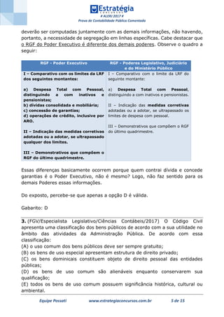# ALERJ 2017 #
Prova de Contabilidade Pública Comentada
Equipe Possati www.estrategiaconcursos.com.br 5 de 15
deverão ser computadas juntamente com as demais informações, não havendo,
portanto, a necessidade de segregação em linhas específicas. Cabe destacar que
o RGF do Poder Executivo é diferente dos demais poderes. Observe o quadro a
seguir:
RGF - Poder Executivo RGF - Poderes Legislativo, Judiciário
e do Ministério Público
I – Comparativo com os limites da LRF
dos seguintes montantes:
a) Despesa Total com Pessoal,
distinguindo a com inativos e
pensionistas;
b) dívidas consolidada e mobiliária;
c) concessão de garantias;
d) operações de crédito, inclusive por
ARO.
II – Indicação das medidas corretivas
adotadas ou a adotar, se ultrapassado
qualquer dos limites.
III – Demonstrativos que compõem o
RGF do último quadrimestre.
I – Comparativo com o limite da LRF do
seguinte montante:
a) Despesa Total com Pessoal,
distinguindo a com inativos e pensionistas.
II – Indicação das medidas corretivas
adotadas ou a adotar, se ultrapassado os
limites de despesa com pessoal.
III – Demonstrativos que compõem o RGF
do último quadrimestre.
Essas diferenças basicamente ocorrem porque quem contrai dívida e concede
garantias é o Poder Executivo, não é mesmo? Logo, não faz sentido para os
demais Poderes essas informações.
Do exposto, percebe-se que apenas a opção D é válida.
Gabarito: D
3. (FGV/Especialista Legislativo/Ciências Contábeis/2017) O Código Civil
apresenta uma classificação dos bens públicos de acordo com a sua utilidade no
âmbito das atividades da Administração Pública. De acordo com essa
classificação:
(A) o uso comum dos bens públicos deve ser sempre gratuito;
(B) os bens de uso especial apresentam estrutura de direito privado;
(C) os bens dominicais constituem objeto de direito pessoal das entidades
públicas;
(D) os bens de uso comum são alienáveis enquanto conservarem sua
qualificação;
(E) todos os bens de uso comum possuem significância histórica, cultural ou
ambiental.
 