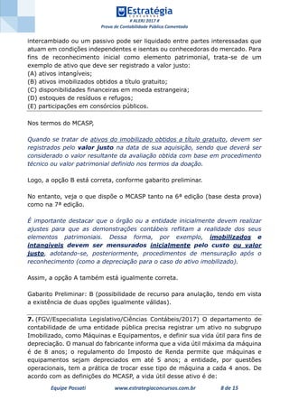 # ALERJ 2017 #
Prova de Contabilidade Pública Comentada
Equipe Possati www.estrategiaconcursos.com.br 8 de 15
intercambiado ou um passivo pode ser liquidado entre partes interessadas que
atuam em condições independentes e isentas ou conhecedoras do mercado. Para
fins de reconhecimento inicial como elemento patrimonial, trata-se de um
exemplo de ativo que deve ser registrado a valor justo:
(A) ativos intangíveis;
(B) ativos imobilizados obtidos a título gratuito;
(C) disponibilidades financeiras em moeda estrangeira;
(D) estoques de resíduos e refugos;
(E) participações em consórcios públicos.
Nos termos do MCASP,
Quando se tratar de ativos do imobilizado obtidos a título gratuito, devem ser
registrados pelo valor justo na data de sua aquisição, sendo que deverá ser
considerado o valor resultante da avaliação obtida com base em procedimento
técnico ou valor patrimonial definido nos termos da doação.
Logo, a opção B está correta, conforme gabarito preliminar.
No entanto, veja o que dispõe o MCASP tanto na 6ª edição (base desta prova)
como na 7ª edição.
É importante destacar que o órgão ou a entidade inicialmente devem realizar
ajustes para que as demonstrações contábeis reflitam a realidade dos seus
elementos patrimoniais. Dessa forma, por exemplo, imobilizados e
intangíveis devem ser mensurados inicialmente pelo custo ou valor
justo, adotando-se, posteriormente, procedimentos de mensuração após o
reconhecimento (como a depreciação para o caso do ativo imobilizado).
Assim, a opção A também está igualmente correta.
Gabarito Preliminar: B (possibilidade de recurso para anulação, tendo em vista
a existência de duas opções igualmente válidas).
7. (FGV/Especialista Legislativo/Ciências Contábeis/2017) O departamento de
contabilidade de uma entidade pública precisa registrar um ativo no subgrupo
Imobilizado, como Máquinas e Equipamentos, e definir sua vida útil para fins de
depreciação. O manual do fabricante informa que a vida útil máxima da máquina
é de 8 anos; o regulamento do Imposto de Renda permite que máquinas e
equipamentos sejam depreciados em até 5 anos; a entidade, por questões
operacionais, tem a prática de trocar esse tipo de máquina a cada 4 anos. De
acordo com as definições do MCASP, a vida útil desse ativo é de:
 