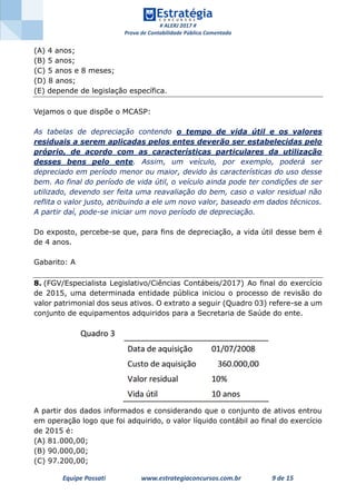 # ALERJ 2017 #
Prova de Contabilidade Pública Comentada
Equipe Possati www.estrategiaconcursos.com.br 9 de 15
(A) 4 anos;
(B) 5 anos;
(C) 5 anos e 8 meses;
(D) 8 anos;
(E) depende de legislação específica.
Vejamos o que dispõe o MCASP:
As tabelas de depreciação contendo o tempo de vida útil e os valores
residuais a serem aplicadas pelos entes deverão ser estabelecidas pelo
próprio, de acordo com as características particulares da utilização
desses bens pelo ente. Assim, um veículo, por exemplo, poderá ser
depreciado em período menor ou maior, devido às características do uso desse
bem. Ao final do período de vida útil, o veículo ainda pode ter condições de ser
utilizado, devendo ser feita uma reavaliação do bem, caso o valor residual não
reflita o valor justo, atribuindo a ele um novo valor, baseado em dados técnicos.
A partir daí, pode-se iniciar um novo período de depreciação.
Do exposto, percebe-se que, para fins de depreciação, a vida útil desse bem é
de 4 anos.
Gabarito: A
8. (FGV/Especialista Legislativo/Ciências Contábeis/2017) Ao final do exercício
de 2015, uma determinada entidade pública iniciou o processo de revisão do
valor patrimonial dos seus ativos. O extrato a seguir (Quadro 03) refere-se a um
conjunto de equipamentos adquiridos para a Secretaria de Saúde do ente.
A partir dos dados informados e considerando que o conjunto de ativos entrou
em operação logo que foi adquirido, o valor líquido contábil ao final do exercício
de 2015 é:
(A) 81.000,00;
(B) 90.000,00;
(C) 97.200,00;
 