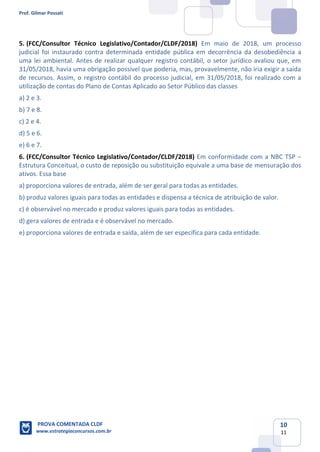Prof. Gilmar Possati
PROVA COMENTADA CLDF
www.estrategiaconcursos.com.br
10
11
5. (FCC/Consultor Técnico Legislativo/Contador/CLDF/2018) Em maio de 2018, um processo
judicial foi instaurado contra determinada entidade pública em decorrência da desobediência a
uma lei ambiental. Antes de realizar qualquer registro contábil, o setor jurídico avaliou que, em
31/05/2018, havia uma obrigação possível que poderia, mas, provavelmente, não iria exigir a saída
de recursos. Assim, o registro contábil do processo judicial, em 31/05/2018, foi realizado com a
utilização de contas do Plano de Contas Aplicado ao Setor Público das classes
a) 2 e 3.
b) 7 e 8.
c) 2 e 4.
d) 5 e 6.
e) 6 e 7.
6. (FCC/Consultor Técnico Legislativo/Contador/CLDF/2018) Em conformidade com a NBC TSP −
Estrutura Conceitual, o custo de reposição ou substituição equivale a uma base de mensuração dos
ativos. Essa base
a) proporciona valores de entrada, além de ser geral para todas as entidades.
b) produz valores iguais para todas as entidades e dispensa a técnica de atribuição de valor.
c) é observável no mercado e produz valores iguais para todas as entidades.
d) gera valores de entrada e é observável no mercado.
e) proporciona valores de entrada e saída, além de ser específica para cada entidade.
 
