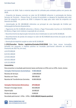 Prof. Gilmar Possati
PROVA COMENTADA CLDF
www.estrategiaconcursos.com.br
3
11
em janeiro de 2018. Todo o material adquirido foi utilizado pela entidade pública em janeiro de
2018.
− Empenho de despesa corrente no valor de R$ 8.000,00 referente à contratação de Outros
Serviços de Terceiros – Pessoa Física. O serviço foi prestado e a despesa foi liquidada pelo valor
total do empenho em janeiro de 2018. A despesa foi paga pelo valor total do empenho em
fevereiro de 2018.
− Amortização de R$ 100.000,00 referentes ao principal de uma Operação de Crédito por
Antecipação de Receita Orçamentária.
− Pagamento de R$ 15.000,00 referentes a Restos a Pagar Processados inscritos em 31/12/2016.
Os Restos a Pagar eram relativos à aquisição de um veículo.
− Reconhecimento da depreciação mensal do ativo imobilizado no valor de R$ 20.000,00.
− Reconhecimento de perdas de estoque no valor de R$ 9.000,00 decorrentes do ajuste ao valor
realizável líquido.
− Devolução de depósito caução no valor de R$ 10.000,00.
(FCC/Consultor Técnico Legislativo/Contador/CLDF/2018)1. Com base nessas transações
tomadas em conjunto, o impacto positivo no resultado patrimonial referente ao exercício
financeiro de 2017 foi, em reais,
a) 8.973.000,00
b) 8.921.000,00
c) 9.021.000,00
d) 9.011.000,00
e) 8.121.000,00
Comentários
Para encontrar o resultado patrimonial, basta confrontar as VPAs com as VPDs. Assim, temos:
Variações Patrimoniais Aumentativas 9.900.000,00
Receitas de Serviços 1.000.000,00
Receitas com Taxas 900.000,00
Receitas de Transferências Correntes 8.000.000,00
Variações Patrimoniais Diminutivas 879.000,00
Pessoal e Encargos Sociais 850.000,00
Depreciação 20.000,00
Perdas de estoque 9.000,00
Resultado patrimonial = VPAs – VPDs = 9.021.000,00 (impacto positivo)
 