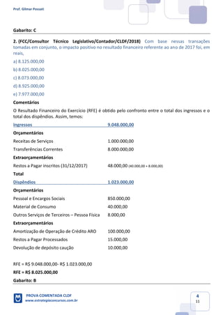 Prof. Gilmar Possati
PROVA COMENTADA CLDF
www.estrategiaconcursos.com.br
4
11
Gabarito: C
2. (FCC/Consultor Técnico Legislativo/Contador/CLDF/2018) Com base nessas transações
tomadas em conjunto, o impacto positivo no resultado financeiro referente ao ano de 2017 foi, em
reais,
a) 8.125.000,00
b) 8.025.000,00
c) 8.073.000,00
d) 8.925.000,00
e) 7.977.000,00
Comentários
O Resultado Financeiro do Exercício (RFE) é obtido pelo confronto entre o total dos ingressos e o
total dos dispêndios. Assim, temos:
Ingressos 9.048.000,00
Orçamentários
Receitas de Serviços 1.000.000,00
Transferências Correntes 8.000.000,00
Extraorçamentários
Restos a Pagar inscritos (31/12/2017) 48.000,00 (40.000,00 + 8.000,00)
Total
Dispêndios 1.023.000,00
Orçamentários
Pessoal e Encargos Sociais 850.000,00
Material de Consumo 40.000,00
Outros Serviços de Terceiros – Pessoa Física 8.000,00
Extraorçamentários
Amortização de Operação de Crédito ARO 100.000,00
Restos a Pagar Processados 15.000,00
Devolução de depósito caução 10.000,00
RFE = R$ 9.048.000,00- R$ 1.023.000,00
RFE = R$ 8.025.000,00
Gabarito: B
 