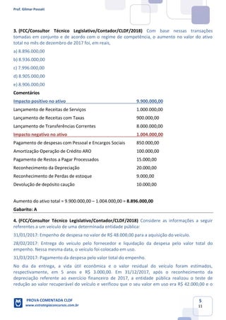 Prof. Gilmar Possati
PROVA COMENTADA CLDF
www.estrategiaconcursos.com.br
5
11
(FCC/Consultor Técnico Legislativo/Contador/CLDF/2018)3. Com base nessas transações
tomadas em conjunto e de acordo com o regime de competência, o aumento no valor do ativo
total no mês de dezembro de 2017 foi, em reais,
a) 8.896.000,00
b) 8.936.000,00
c) 7.996.000,00
d) 8.905.000,00
e) 8.906.000,00
Comentários
Impacto positivo no ativo 9.900.000,00
Lançamento de Receitas de Serviços 1.000.000,00
Lançamento de Receitas com Taxas 900.000,00
Lançamento de Transferências Correntes 8.000.000,00
Impacto negativo no ativo 1.004.000,00
Pagamento de despesas com Pessoal e Encargos Sociais 850.000,00
Amortização Operação de Crédito ARO 100.000,00
Pagamento de Restos a Pagar Processados 15.000,00
Reconhecimento da Depreciação 20.000,00
Reconhecimento de Perdas de estoque 9.000,00
Devolução de depósito caução 10.000,00
Aumento do ativo total = 9.900.000,00 – 1.004.000,00 = 8.896.000,00
Gabarito: A
4. (FCC/Consultor Técnico Legislativo/Contador/CLDF/2018) Considere as informações a seguir
referentes a um veículo de uma determinada entidade pública:
31/01/2017: Empenho de despesa no valor de R$ 48.000,00 para a aquisição do veículo.
28/02/2017: Entrega do veículo pelo fornecedor e liquidação da despesa pelo valor total do
empenho. Nessa mesma data, o veículo foi colocado em uso.
31/03/2017: Pagamento da despesa pelo valor total do empenho.
No dia da entrega, a vida útil econômica e o valor residual do veículo foram estimados,
respectivamente, em 5 anos e R$ 3.000,00. Em 31/12/2017, após o reconhecimento da
depreciação referente ao exercício financeiro de 2017, a entidade pública realizou o teste de
redução ao valor recuperável do veículo e verificou que o seu valor em uso era R$ 42.000,00 e o
 