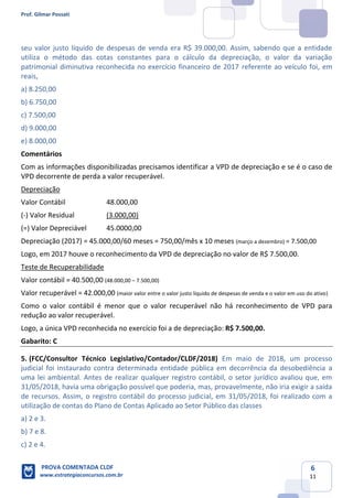 Prof. Gilmar Possati
PROVA COMENTADA CLDF
www.estrategiaconcursos.com.br
6
11
seu valor justo líquido de despesas de venda era R$ 39.000,00. Assim, sabendo que a entidade
utiliza o método das cotas constantes para o cálculo da depreciação, o valor da variação
patrimonial diminutiva reconhecida no exercício financeiro de 2017 referente ao veículo foi, em
reais,
a) 8.250,00
b) 6.750,00
c) 7.500,00
d) 9.000,00
e) 8.000,00
Comentários
Com as informações disponibilizadas precisamos identificar a VPD de depreciação e se é o caso de
VPD decorrente de perda a valor recuperável.
Depreciação
Valor Contábil 48.000,00
(-) Valor Residual (3.000,00)
(=) Valor Depreciável 45.0000,00
Depreciação (2017) = 45.000,00/60 meses = 750,00/mês x 10 meses (março a dezembro) = 7.500,00
Logo, em 2017 houve o reconhecimento da VPD de depreciação no valor de R$ 7.500,00.
Teste de Recuperabilidade
Valor contábil = 40.500,00 (48.000,00 – 7.500,00)
Valor recuperável = 42.000,00 (maior valor entre o valor justo líquido de despesas de venda e o valor em uso do ativo)
Como o valor contábil é menor que o valor recuperável não há reconhecimento de VPD para
redução ao valor recuperável.
Logo, a única VPD reconhecida no exercício foi a de depreciação: R$ 7.500,00.
Gabarito: C
5. (FCC/Consultor Técnico Legislativo/Contador/CLDF/2018) Em maio de 2018, um processo
judicial foi instaurado contra determinada entidade pública em decorrência da desobediência a
uma lei ambiental. Antes de realizar qualquer registro contábil, o setor jurídico avaliou que, em
31/05/2018, havia uma obrigação possível que poderia, mas, provavelmente, não iria exigir a saída
de recursos. Assim, o registro contábil do processo judicial, em 31/05/2018, foi realizado com a
utilização de contas do Plano de Contas Aplicado ao Setor Público das classes
a) 2 e 3.
b) 7 e 8.
c) 2 e 4.
 